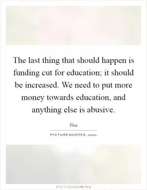 The last thing that should happen is funding cut for education; it should be increased. We need to put more money towards education, and anything else is abusive Picture Quote #1