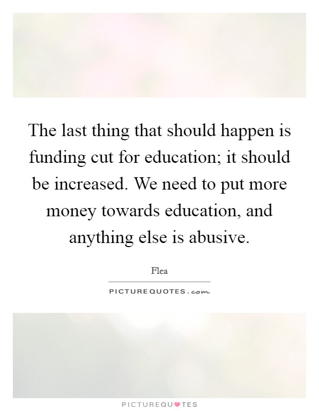 The last thing that should happen is funding cut for education; it should be increased. We need to put more money towards education, and anything else is abusive. Picture Quote #1