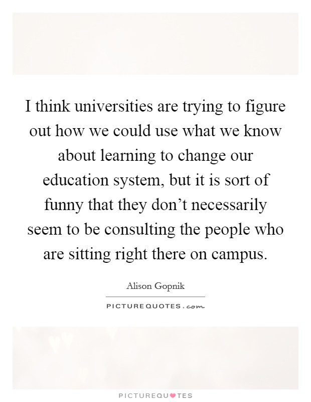 I think universities are trying to figure out how we could use what we know about learning to change our education system, but it is sort of funny that they don't necessarily seem to be consulting the people who are sitting right there on campus. Picture Quote #1