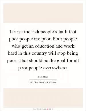 It isn’t the rich people’s fault that poor people are poor. Poor people who get an education and work hard in this country will stop being poor. That should be the goal for all poor people everywhere Picture Quote #1