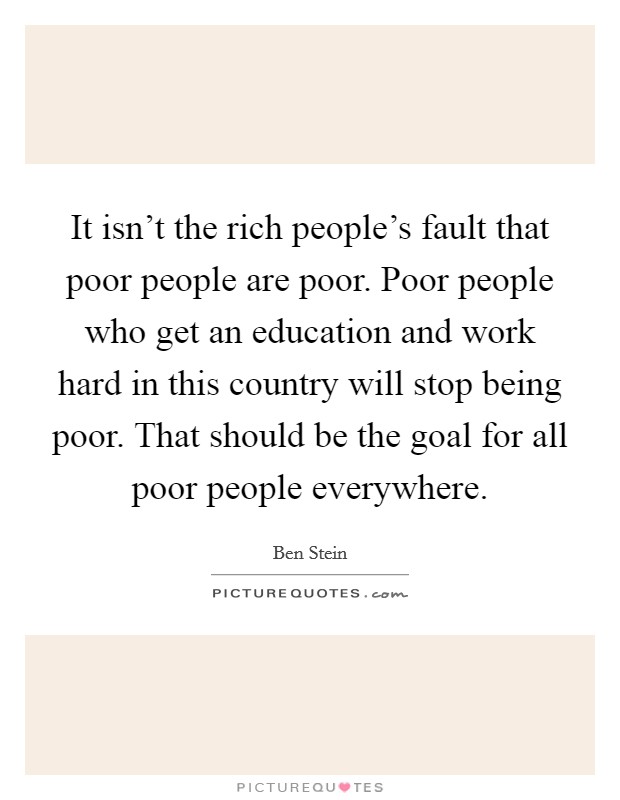It isn't the rich people's fault that poor people are poor. Poor people who get an education and work hard in this country will stop being poor. That should be the goal for all poor people everywhere. Picture Quote #1