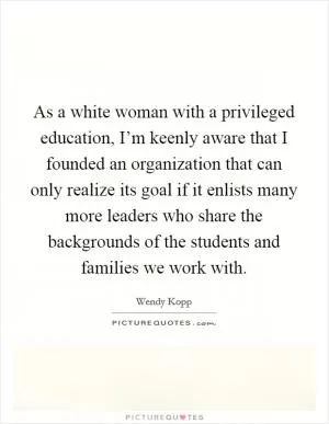 As a white woman with a privileged education, I’m keenly aware that I founded an organization that can only realize its goal if it enlists many more leaders who share the backgrounds of the students and families we work with Picture Quote #1