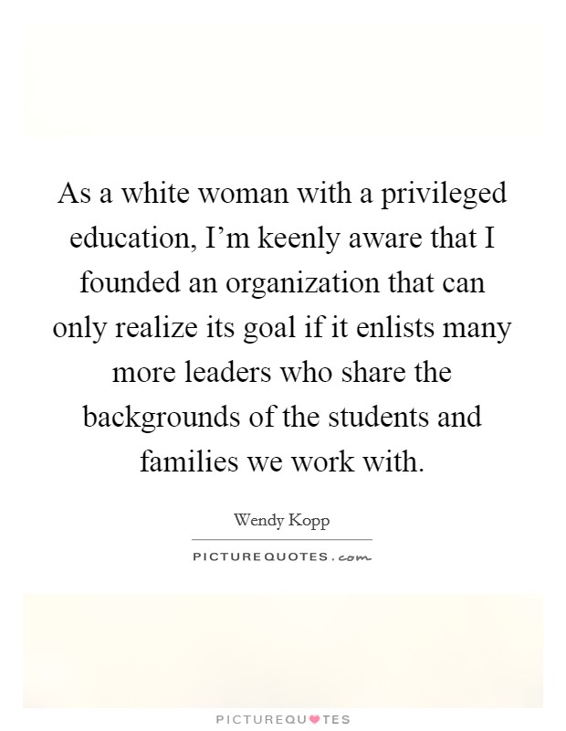 As a white woman with a privileged education, I'm keenly aware that I founded an organization that can only realize its goal if it enlists many more leaders who share the backgrounds of the students and families we work with. Picture Quote #1