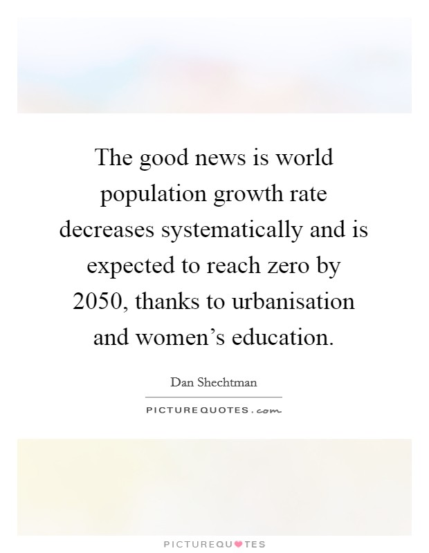 The good news is world population growth rate decreases systematically and is expected to reach zero by 2050, thanks to urbanisation and women's education. Picture Quote #1