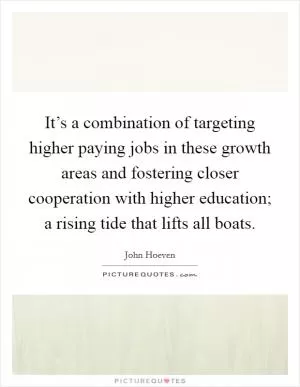It’s a combination of targeting higher paying jobs in these growth areas and fostering closer cooperation with higher education; a rising tide that lifts all boats Picture Quote #1