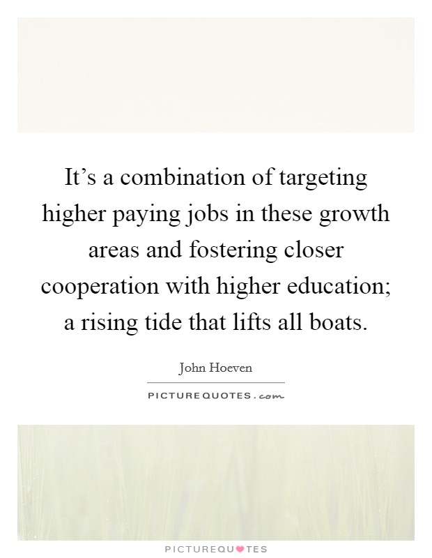 It's a combination of targeting higher paying jobs in these growth areas and fostering closer cooperation with higher education; a rising tide that lifts all boats. Picture Quote #1