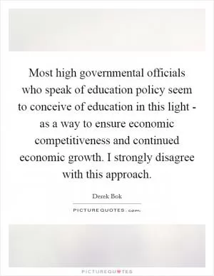 Most high governmental officials who speak of education policy seem to conceive of education in this light - as a way to ensure economic competitiveness and continued economic growth. I strongly disagree with this approach Picture Quote #1