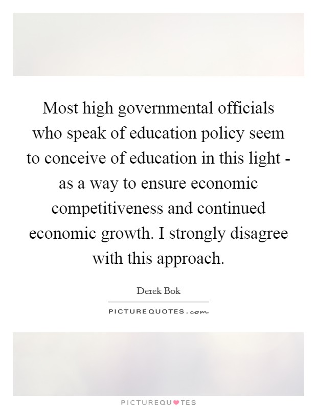 Most high governmental officials who speak of education policy seem to conceive of education in this light - as a way to ensure economic competitiveness and continued economic growth. I strongly disagree with this approach. Picture Quote #1