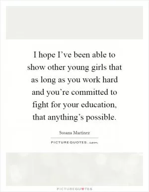 I hope I’ve been able to show other young girls that as long as you work hard and you’re committed to fight for your education, that anything’s possible Picture Quote #1