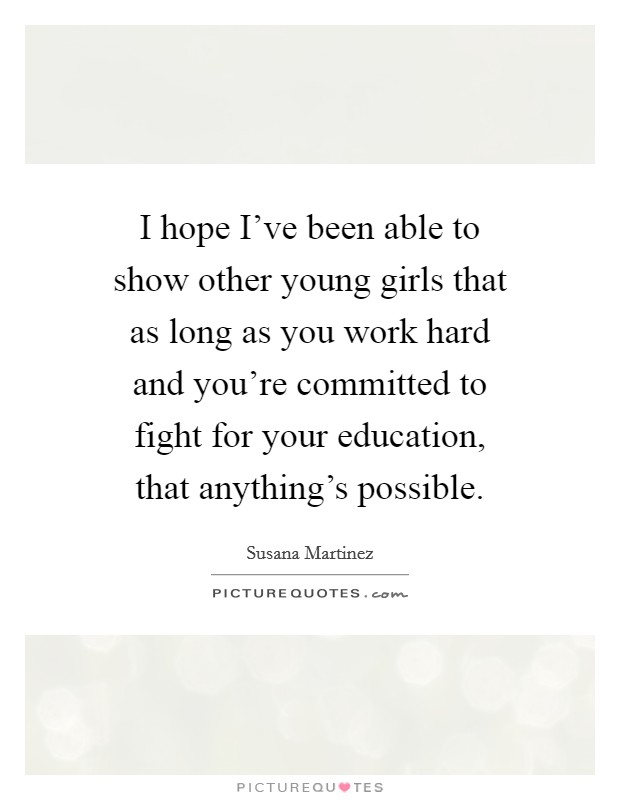 I hope I've been able to show other young girls that as long as you work hard and you're committed to fight for your education, that anything's possible. Picture Quote #1