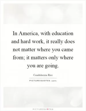 In America, with education and hard work, it really does not matter where you came from; it matters only where you are going Picture Quote #1