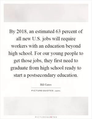 By 2018, an estimated 63 percent of all new U.S. jobs will require workers with an education beyond high school. For our young people to get those jobs, they first need to graduate from high school ready to start a postsecondary education Picture Quote #1