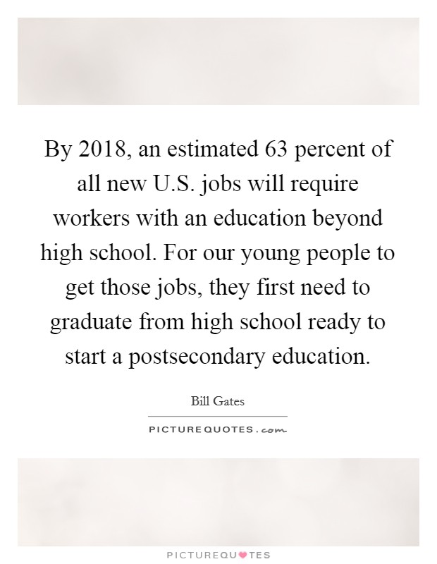 By 2018, an estimated 63 percent of all new U.S. jobs will require workers with an education beyond high school. For our young people to get those jobs, they first need to graduate from high school ready to start a postsecondary education. Picture Quote #1