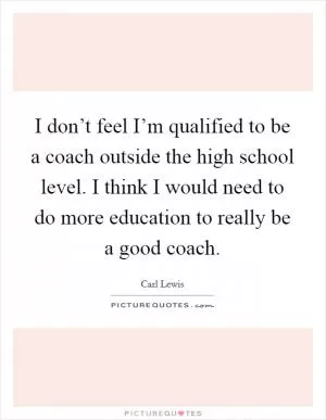 I don’t feel I’m qualified to be a coach outside the high school level. I think I would need to do more education to really be a good coach Picture Quote #1