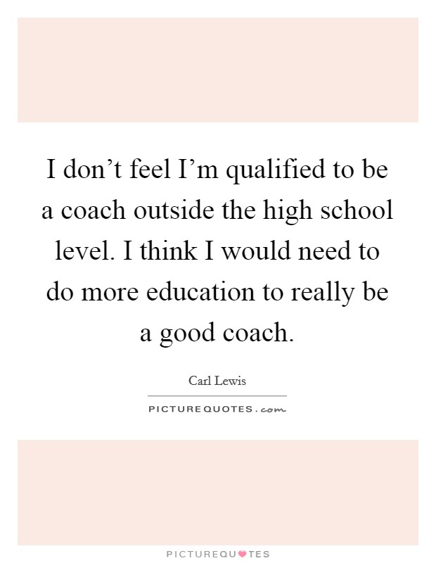 I don't feel I'm qualified to be a coach outside the high school level. I think I would need to do more education to really be a good coach. Picture Quote #1