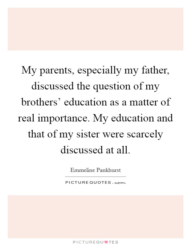 My parents, especially my father, discussed the question of my brothers' education as a matter of real importance. My education and that of my sister were scarcely discussed at all. Picture Quote #1