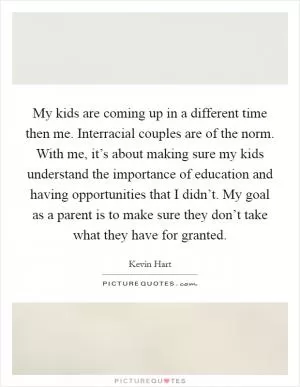 My kids are coming up in a different time then me. Interracial couples are of the norm. With me, it’s about making sure my kids understand the importance of education and having opportunities that I didn’t. My goal as a parent is to make sure they don’t take what they have for granted Picture Quote #1