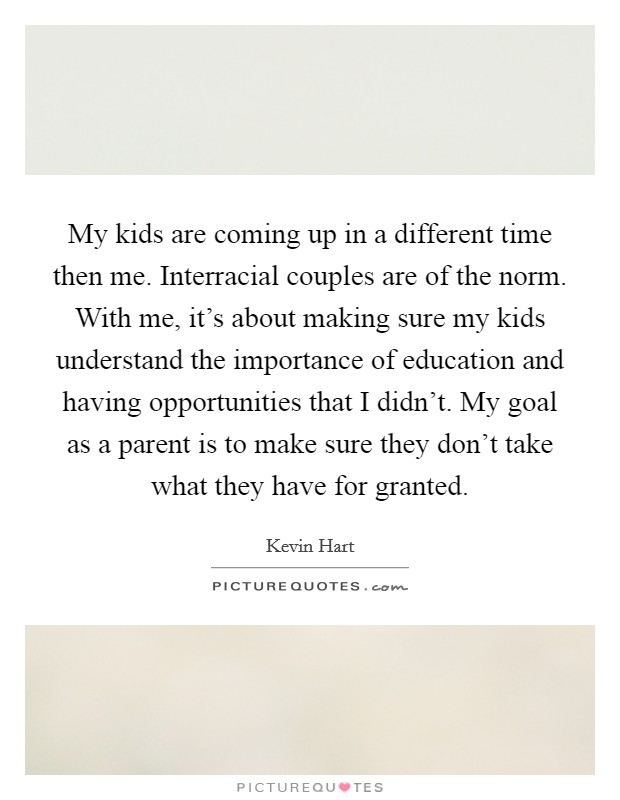 My kids are coming up in a different time then me. Interracial couples are of the norm. With me, it's about making sure my kids understand the importance of education and having opportunities that I didn't. My goal as a parent is to make sure they don't take what they have for granted. Picture Quote #1