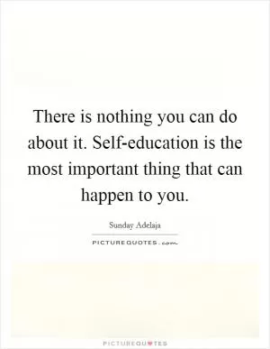 There is nothing you can do about it. Self-education is the most important thing that can happen to you Picture Quote #1