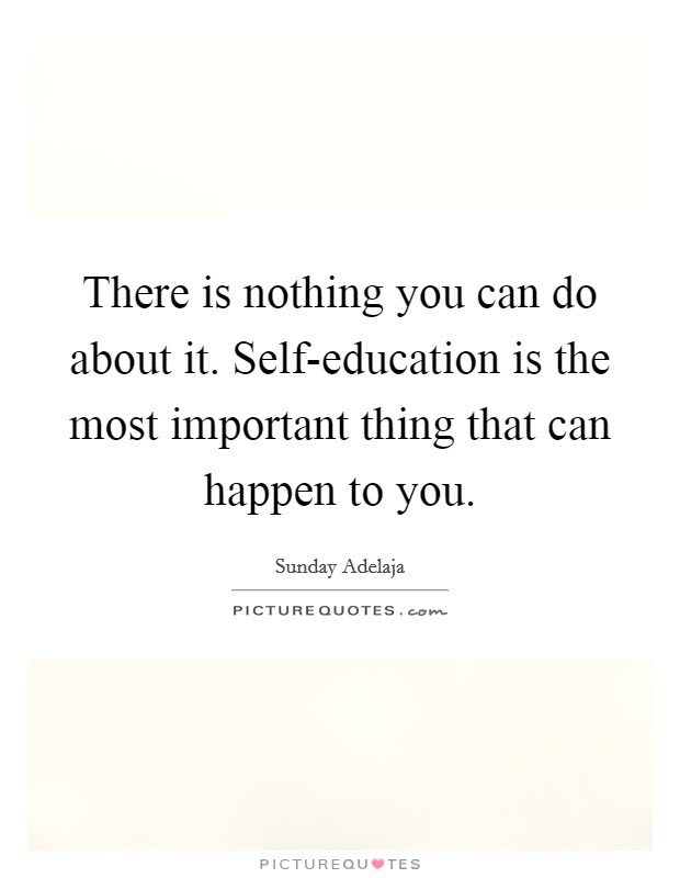 There is nothing you can do about it. Self-education is the most important thing that can happen to you. Picture Quote #1