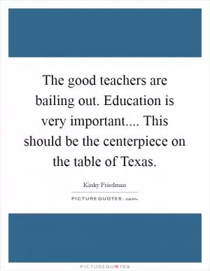 The good teachers are bailing out. Education is very important.... This should be the centerpiece on the table of Texas Picture Quote #1