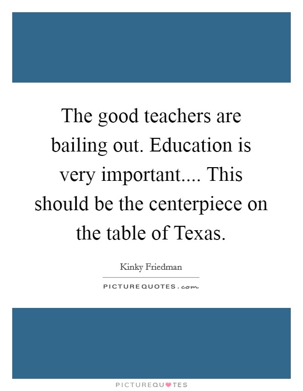 The good teachers are bailing out. Education is very important.... This should be the centerpiece on the table of Texas. Picture Quote #1