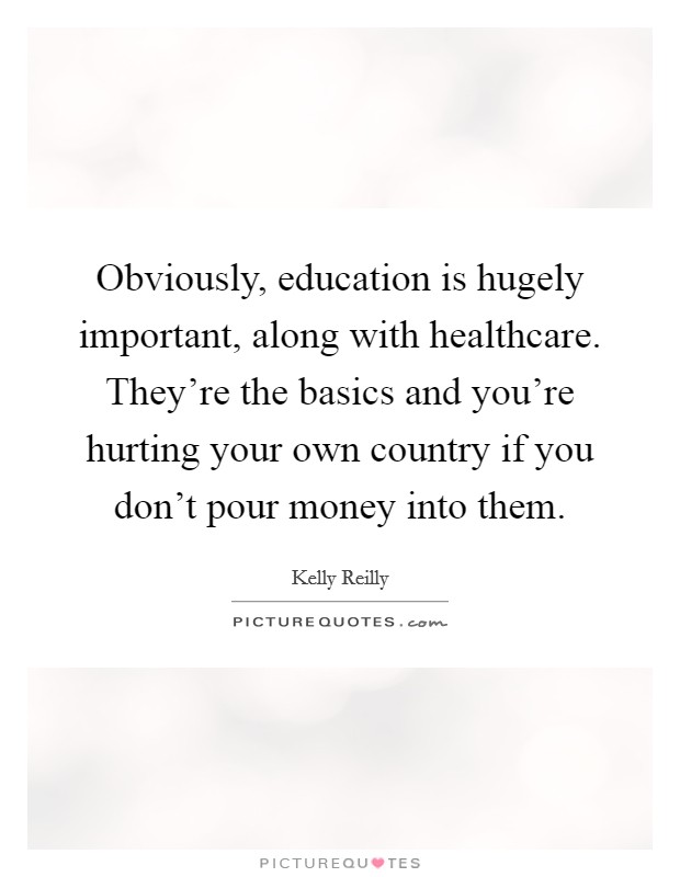 Obviously, education is hugely important, along with healthcare. They're the basics and you're hurting your own country if you don't pour money into them. Picture Quote #1