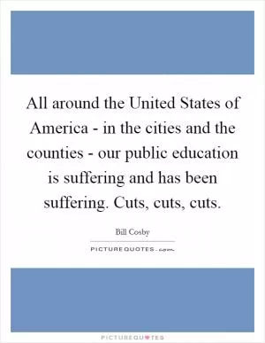 All around the United States of America - in the cities and the counties - our public education is suffering and has been suffering. Cuts, cuts, cuts Picture Quote #1