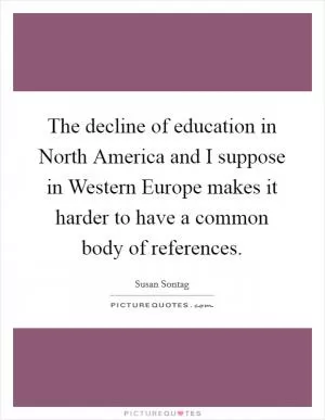 The decline of education in North America and I suppose in Western Europe makes it harder to have a common body of references Picture Quote #1