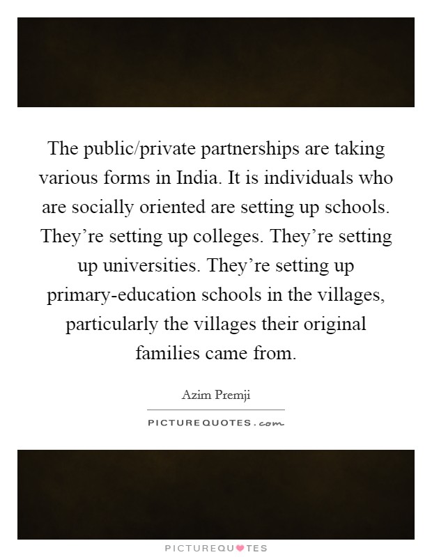 The public/private partnerships are taking various forms in India. It is individuals who are socially oriented are setting up schools. They're setting up colleges. They're setting up universities. They're setting up primary-education schools in the villages, particularly the villages their original families came from. Picture Quote #1