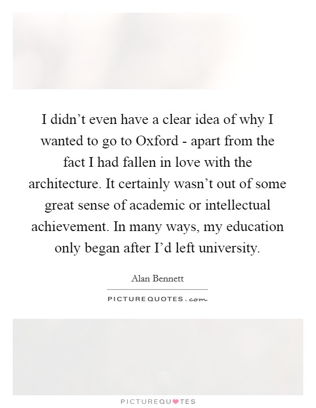 I didn't even have a clear idea of why I wanted to go to Oxford - apart from the fact I had fallen in love with the architecture. It certainly wasn't out of some great sense of academic or intellectual achievement. In many ways, my education only began after I'd left university. Picture Quote #1