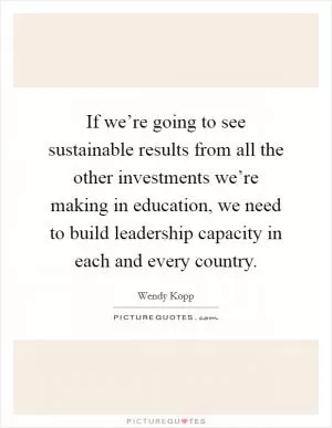 If we’re going to see sustainable results from all the other investments we’re making in education, we need to build leadership capacity in each and every country Picture Quote #1