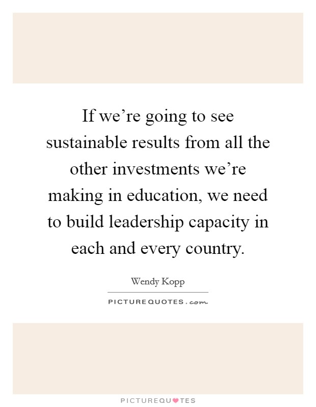 If we're going to see sustainable results from all the other investments we're making in education, we need to build leadership capacity in each and every country. Picture Quote #1