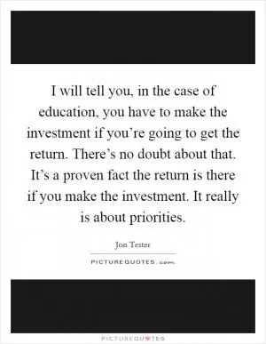 I will tell you, in the case of education, you have to make the investment if you’re going to get the return. There’s no doubt about that. It’s a proven fact the return is there if you make the investment. It really is about priorities Picture Quote #1