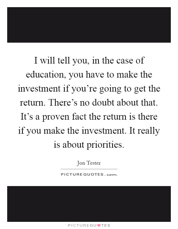 I will tell you, in the case of education, you have to make the investment if you're going to get the return. There's no doubt about that. It's a proven fact the return is there if you make the investment. It really is about priorities. Picture Quote #1