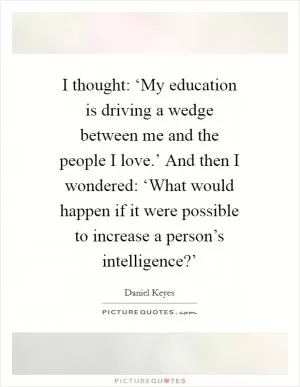 I thought: ‘My education is driving a wedge between me and the people I love.’ And then I wondered: ‘What would happen if it were possible to increase a person’s intelligence?’ Picture Quote #1