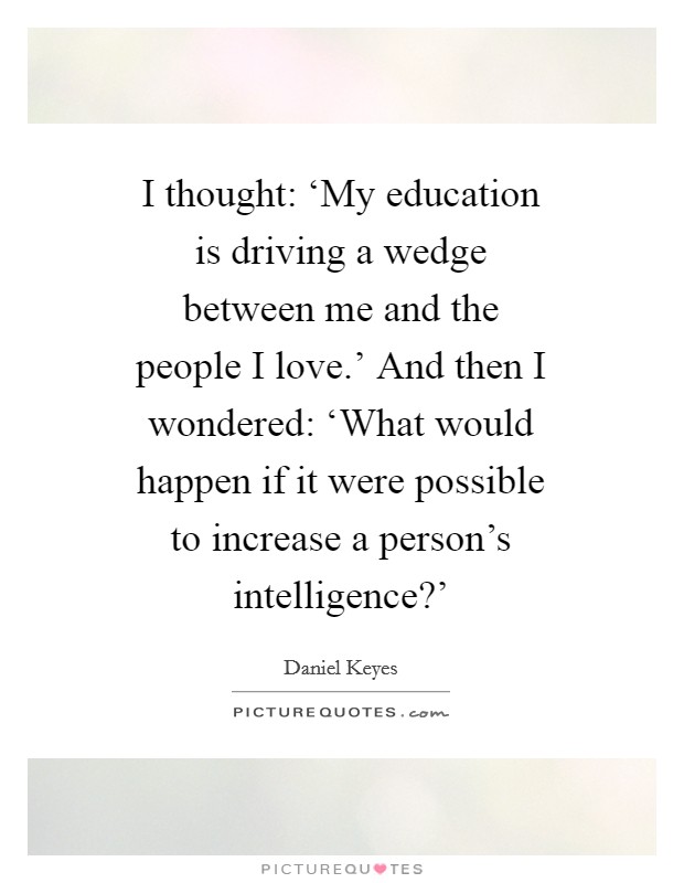 I thought: ‘My education is driving a wedge between me and the people I love.' And then I wondered: ‘What would happen if it were possible to increase a person's intelligence?' Picture Quote #1
