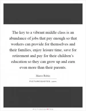 The key to a vibrant middle class is an abundance of jobs that pay enough so that workers can provide for themselves and their families, enjoy leisure time, save for retirement and pay for their children’s education so they can grow up and earn even more than their parents Picture Quote #1
