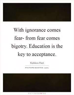With ignorance comes fear- from fear comes bigotry. Education is the key to acceptance Picture Quote #1