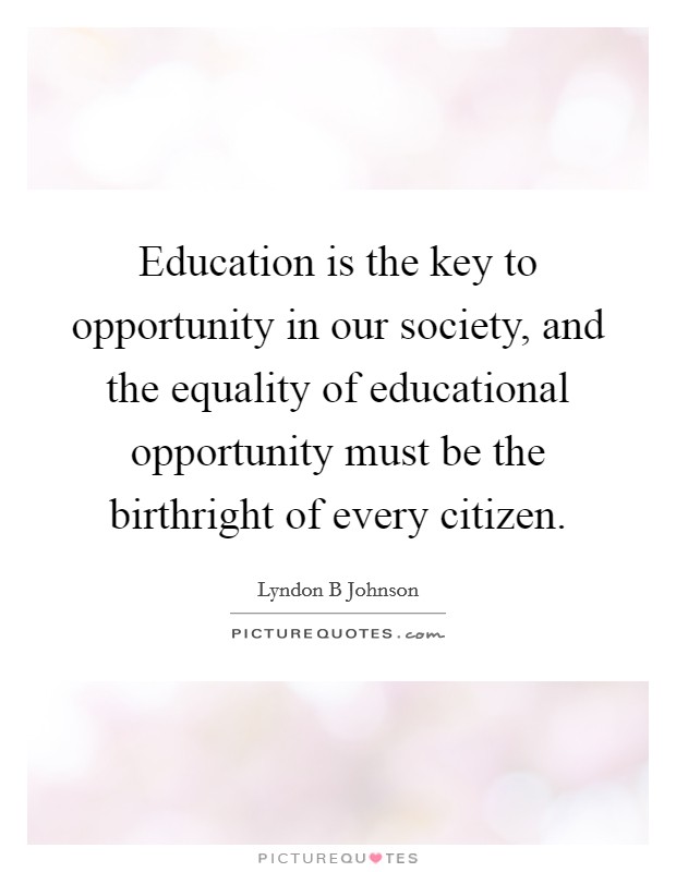 Education is the key to opportunity in our society, and the equality of educational opportunity must be the birthright of every citizen. Picture Quote #1