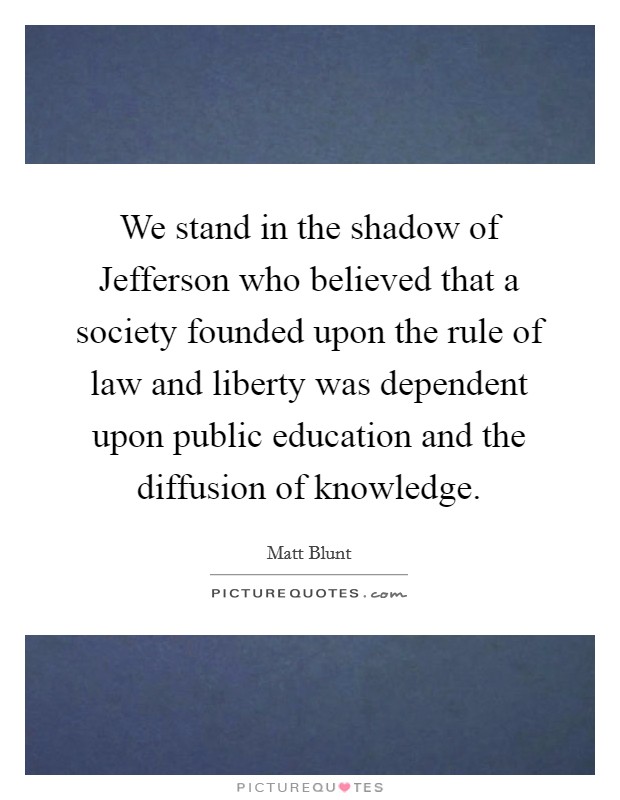We stand in the shadow of Jefferson who believed that a society founded upon the rule of law and liberty was dependent upon public education and the diffusion of knowledge. Picture Quote #1