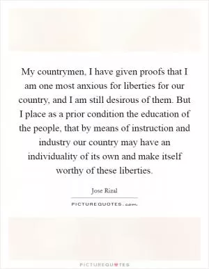 My countrymen, I have given proofs that I am one most anxious for liberties for our country, and I am still desirous of them. But I place as a prior condition the education of the people, that by means of instruction and industry our country may have an individuality of its own and make itself worthy of these liberties Picture Quote #1