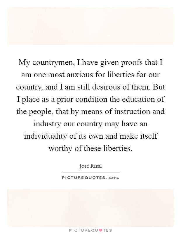 My countrymen, I have given proofs that I am one most anxious for liberties for our country, and I am still desirous of them. But I place as a prior condition the education of the people, that by means of instruction and industry our country may have an individuality of its own and make itself worthy of these liberties. Picture Quote #1