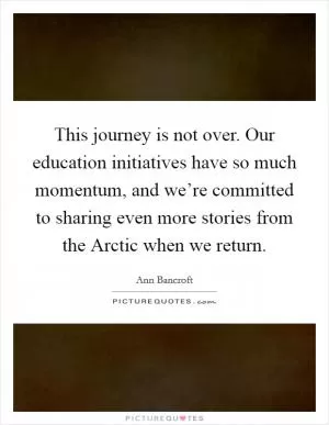 This journey is not over. Our education initiatives have so much momentum, and we’re committed to sharing even more stories from the Arctic when we return Picture Quote #1