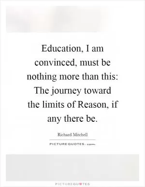 Education, I am convinced, must be nothing more than this: The journey toward the limits of Reason, if any there be Picture Quote #1