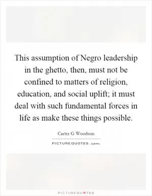 This assumption of Negro leadership in the ghetto, then, must not be confined to matters of religion, education, and social uplift; it must deal with such fundamental forces in life as make these things possible Picture Quote #1