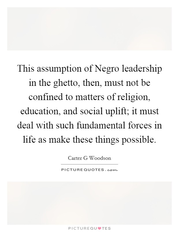 This assumption of Negro leadership in the ghetto, then, must not be confined to matters of religion, education, and social uplift; it must deal with such fundamental forces in life as make these things possible. Picture Quote #1
