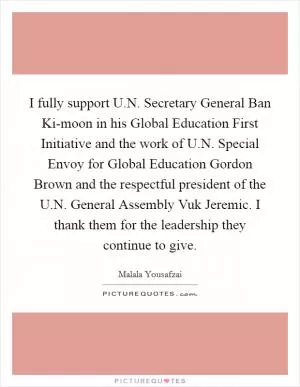 I fully support U.N. Secretary General Ban Ki-moon in his Global Education First Initiative and the work of U.N. Special Envoy for Global Education Gordon Brown and the respectful president of the U.N. General Assembly Vuk Jeremic. I thank them for the leadership they continue to give Picture Quote #1