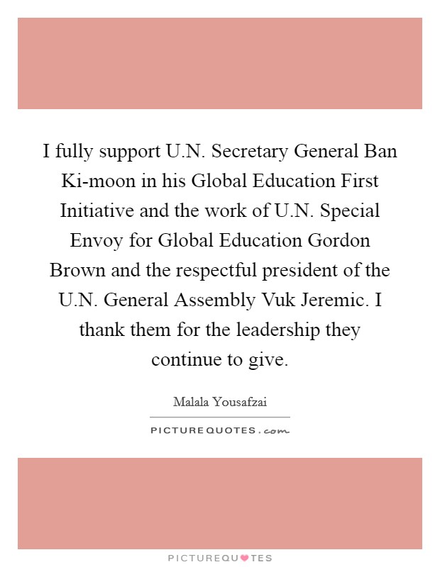 I fully support U.N. Secretary General Ban Ki-moon in his Global Education First Initiative and the work of U.N. Special Envoy for Global Education Gordon Brown and the respectful president of the U.N. General Assembly Vuk Jeremic. I thank them for the leadership they continue to give. Picture Quote #1