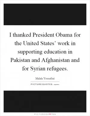I thanked President Obama for the United States’ work in supporting education in Pakistan and Afghanistan and for Syrian refugees Picture Quote #1